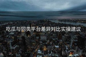 吃瓜与同类平台差异对比实操建议