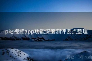 p站视频app功能深度测评要点整理