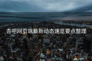 杏吧网页端最新动态速览要点整理