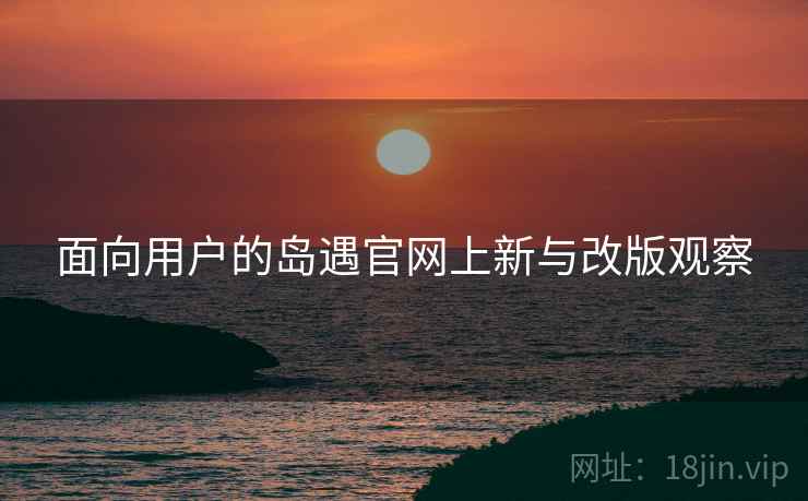 面向用户的岛遇官网上新与改版观察