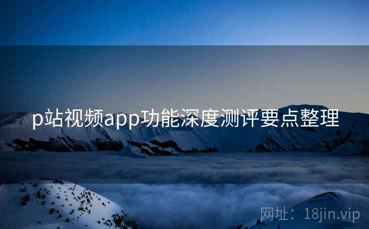 p站视频app功能深度测评要点整理