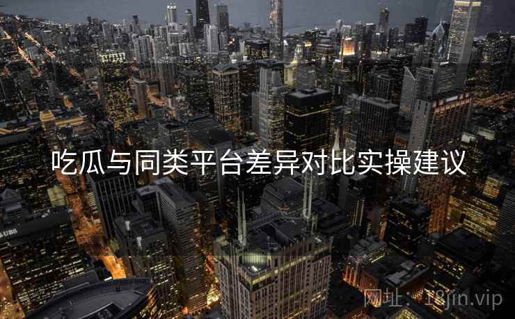吃瓜与同类平台差异对比实操建议