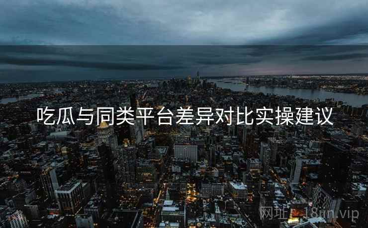 吃瓜与同类平台差异对比实操建议
