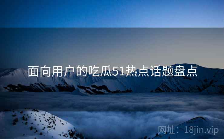 面向用户的吃瓜51热点话题盘点
