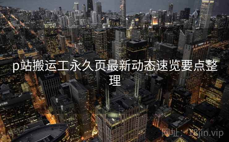 p站搬运工永久页最新动态速览要点整理