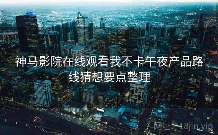 神马影院在线观看我不卡午夜产品路线猜想要点整理