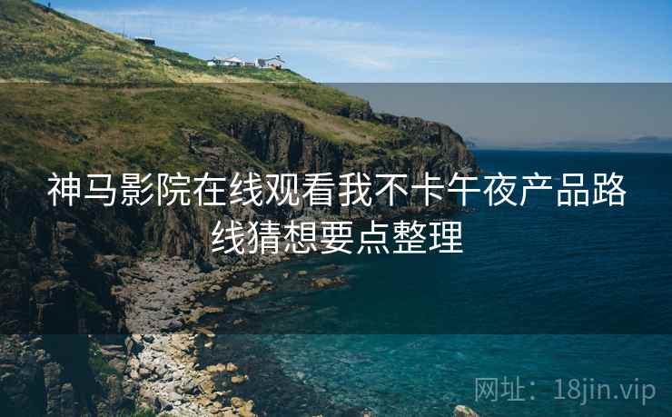 神马影院在线观看我不卡午夜产品路线猜想要点整理