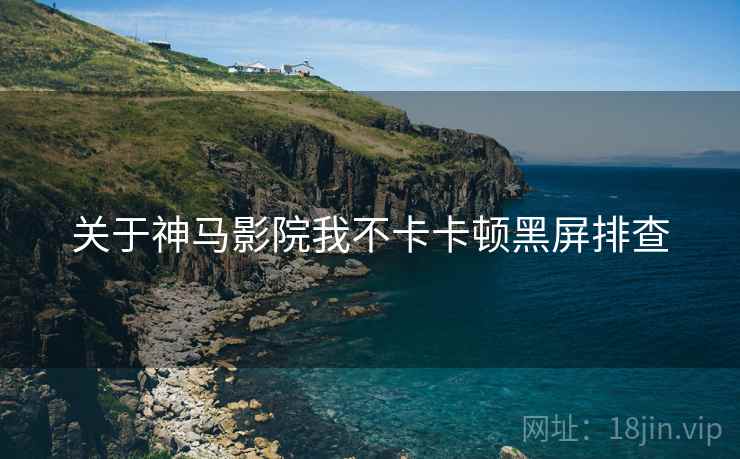 关于神马影院我不卡卡顿黑屏排查