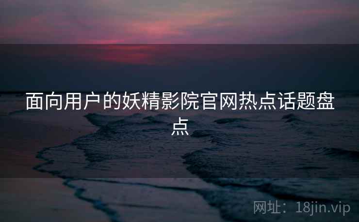 面向用户的妖精影院官网热点话题盘点